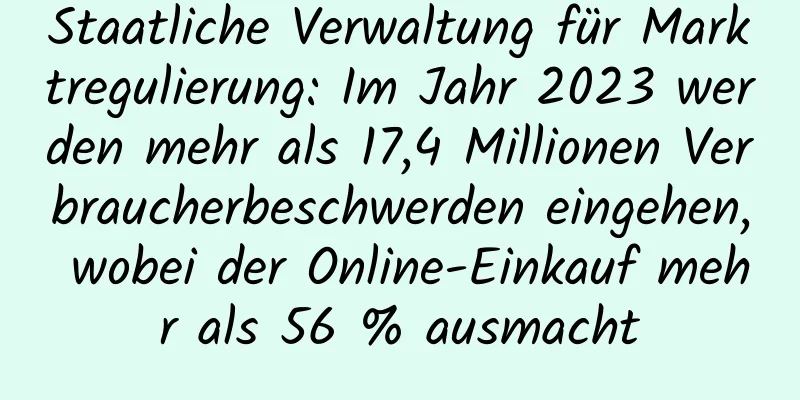 Staatliche Verwaltung für Marktregulierung: Im Jahr 2023 werden mehr als 17,4 Millionen Verbraucherbeschwerden eingehen, wobei der Online-Einkauf mehr als 56 % ausmacht