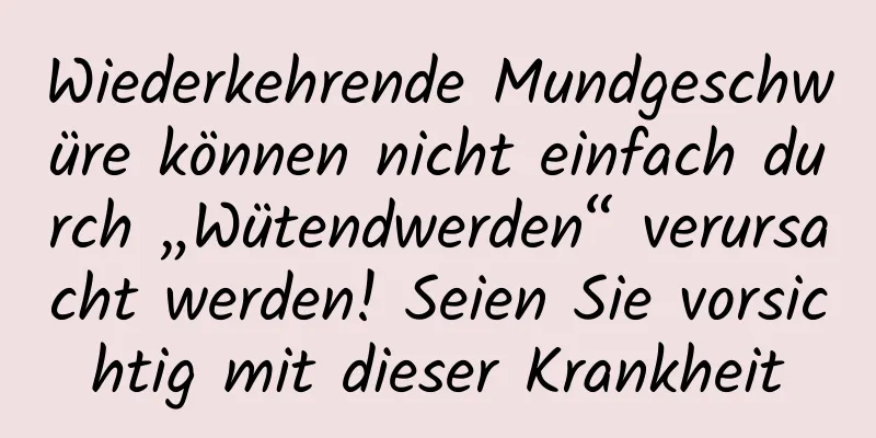 Wiederkehrende Mundgeschwüre können nicht einfach durch „Wütendwerden“ verursacht werden! Seien Sie vorsichtig mit dieser Krankheit