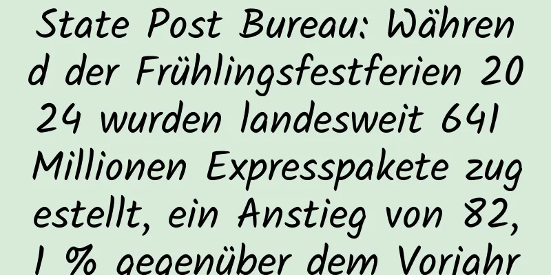 State Post Bureau: Während der Frühlingsfestferien 2024 wurden landesweit 641 Millionen Expresspakete zugestellt, ein Anstieg von 82,1 % gegenüber dem Vorjahr