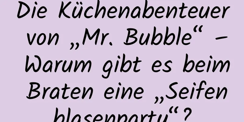 Die Küchenabenteuer von „Mr. Bubble“ – Warum gibt es beim Braten eine „Seifenblasenparty“?