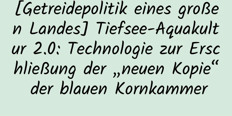 [Getreidepolitik eines großen Landes] Tiefsee-Aquakultur 2.0: Technologie zur Erschließung der „neuen Kopie“ der blauen Kornkammer