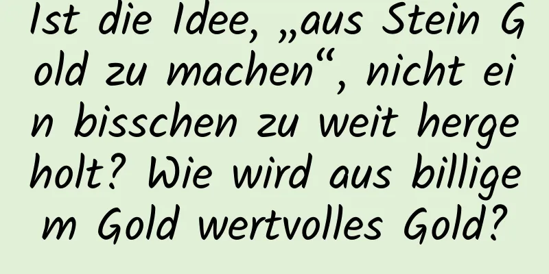 Ist die Idee, „aus Stein Gold zu machen“, nicht ein bisschen zu weit hergeholt? Wie wird aus billigem Gold wertvolles Gold?