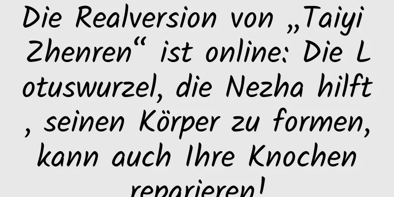 Die Realversion von „Taiyi Zhenren“ ist online: Die Lotuswurzel, die Nezha hilft, seinen Körper zu formen, kann auch Ihre Knochen reparieren!
