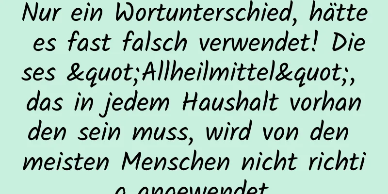 Nur ein Wortunterschied, hätte es fast falsch verwendet! Dieses "Allheilmittel", das in jedem Haushalt vorhanden sein muss, wird von den meisten Menschen nicht richtig angewendet.