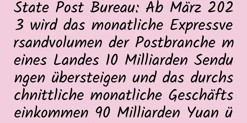 State Post Bureau: Ab März 2023 wird das monatliche Expressversandvolumen der Postbranche meines Landes 10 Milliarden Sendungen übersteigen und das durchschnittliche monatliche Geschäftseinkommen 90 Milliarden Yuan übersteigen