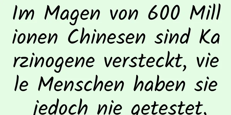 Im Magen von 600 Millionen Chinesen sind Karzinogene versteckt, viele Menschen haben sie jedoch nie getestet.