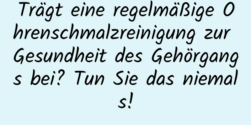 Trägt eine regelmäßige Ohrenschmalzreinigung zur Gesundheit des Gehörgangs bei? Tun Sie das niemals!