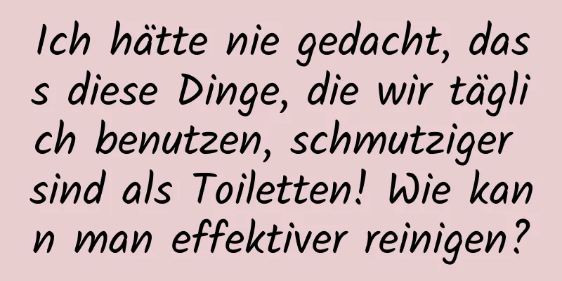 Ich hätte nie gedacht, dass diese Dinge, die wir täglich benutzen, schmutziger sind als Toiletten! Wie kann man effektiver reinigen?