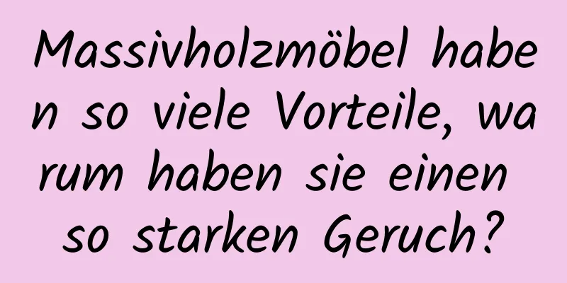 Massivholzmöbel haben so viele Vorteile, warum haben sie einen so starken Geruch?