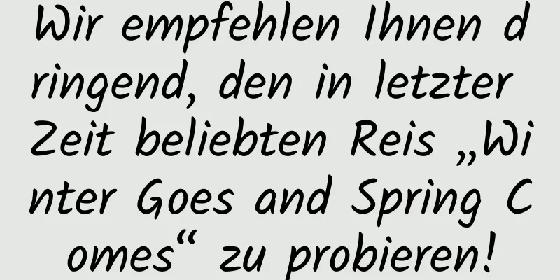 Wir empfehlen Ihnen dringend, den in letzter Zeit beliebten Reis „Winter Goes and Spring Comes“ zu probieren!