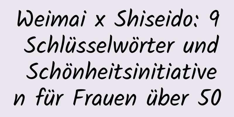 Weimai x Shiseido: 9 Schlüsselwörter und Schönheitsinitiativen für Frauen über 50