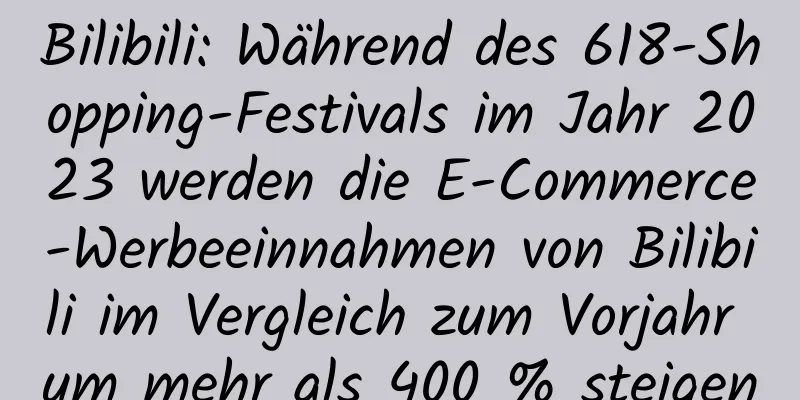 Bilibili: Während des 618-Shopping-Festivals im Jahr 2023 werden die E-Commerce-Werbeeinnahmen von Bilibili im Vergleich zum Vorjahr um mehr als 400 % steigen