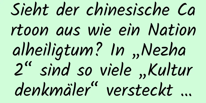 Sieht der chinesische Cartoon aus wie ein Nationalheiligtum? In „Nezha 2“ sind so viele „Kulturdenkmäler“ versteckt …