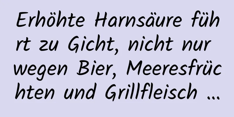 Erhöhte Harnsäure führt zu Gicht, nicht nur wegen Bier, Meeresfrüchten und Grillfleisch …