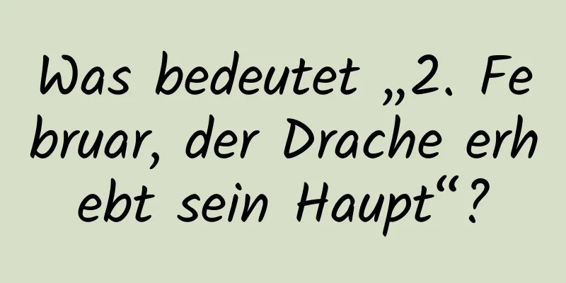 Was bedeutet „2. Februar, der Drache erhebt sein Haupt“?