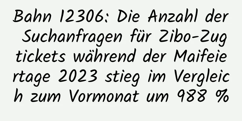 Bahn 12306: Die Anzahl der Suchanfragen für Zibo-Zugtickets während der Maifeiertage 2023 stieg im Vergleich zum Vormonat um 988 %