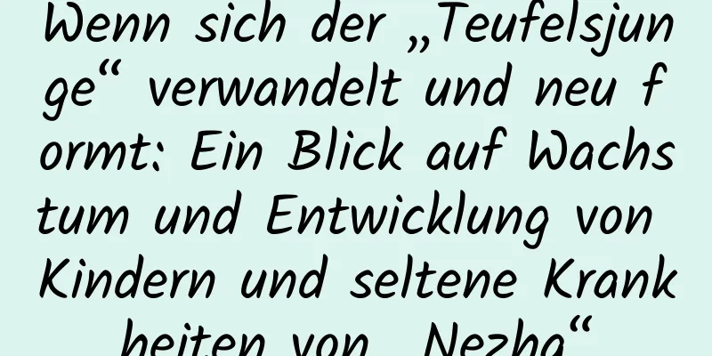 Wenn sich der „Teufelsjunge“ verwandelt und neu formt: Ein Blick auf Wachstum und Entwicklung von Kindern und seltene Krankheiten von „Nezha“