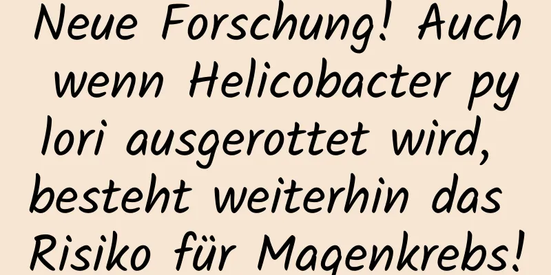 Neue Forschung! Auch wenn Helicobacter pylori ausgerottet wird, besteht weiterhin das Risiko für Magenkrebs!