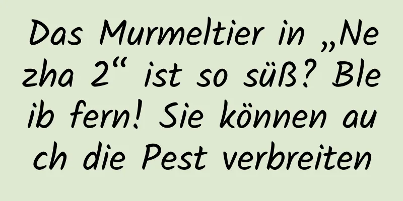 Das Murmeltier in „Nezha 2“ ist so süß? Bleib fern! Sie können auch die Pest verbreiten