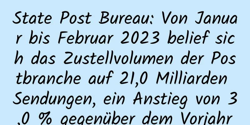 State Post Bureau: Von Januar bis Februar 2023 belief sich das Zustellvolumen der Postbranche auf 21,0 Milliarden Sendungen, ein Anstieg von 3,0 % gegenüber dem Vorjahr