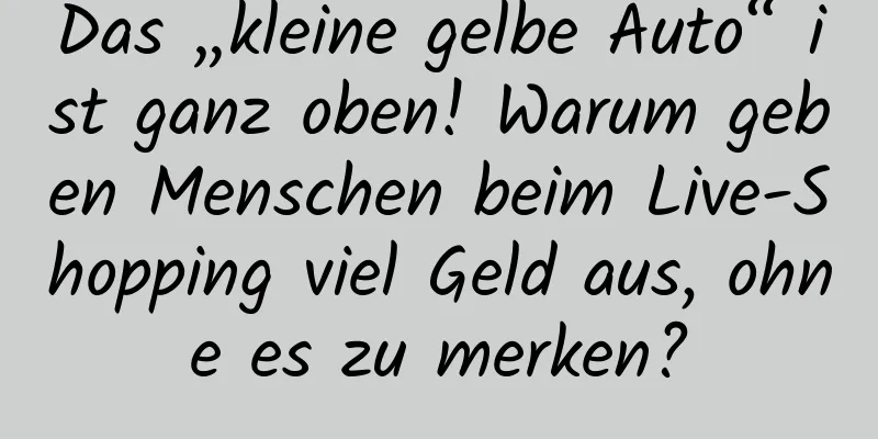 Das „kleine gelbe Auto“ ist ganz oben! Warum geben Menschen beim Live-Shopping viel Geld aus, ohne es zu merken?