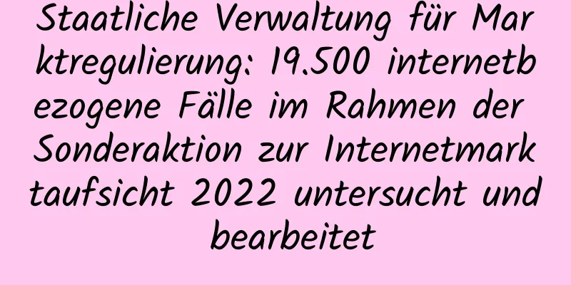 Staatliche Verwaltung für Marktregulierung: 19.500 internetbezogene Fälle im Rahmen der Sonderaktion zur Internetmarktaufsicht 2022 untersucht und bearbeitet