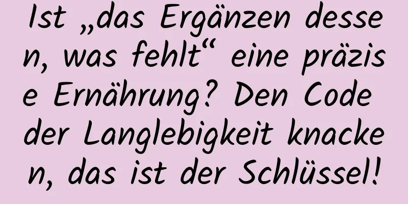Ist „das Ergänzen dessen, was fehlt“ eine präzise Ernährung? Den Code der Langlebigkeit knacken, das ist der Schlüssel!