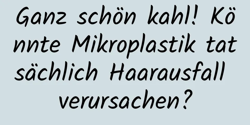 Ganz schön kahl! Könnte Mikroplastik tatsächlich Haarausfall verursachen?