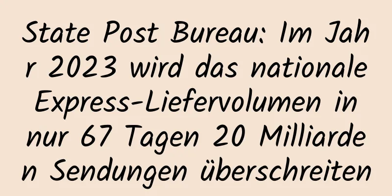 State Post Bureau: Im Jahr 2023 wird das nationale Express-Liefervolumen in nur 67 Tagen 20 Milliarden Sendungen überschreiten