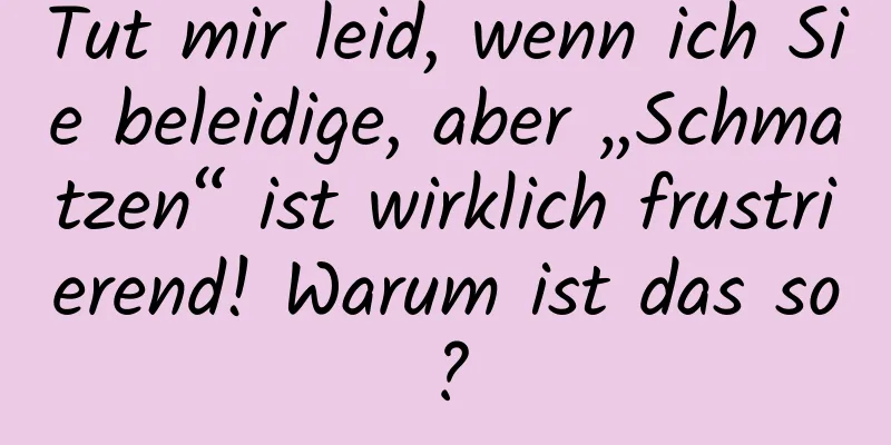Tut mir leid, wenn ich Sie beleidige, aber „Schmatzen“ ist wirklich frustrierend! Warum ist das so?
