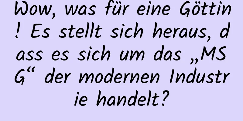 Wow, was für eine Göttin! Es stellt sich heraus, dass es sich um das „MSG“ der modernen Industrie handelt?