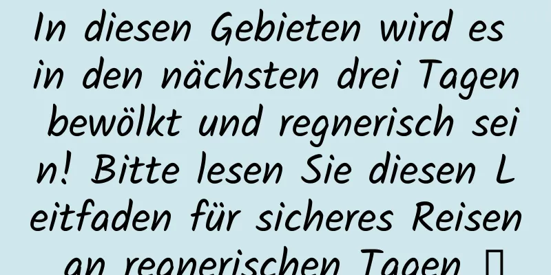 In diesen Gebieten wird es in den nächsten drei Tagen bewölkt und regnerisch sein! Bitte lesen Sie diesen Leitfaden für sicheres Reisen an regnerischen Tagen →