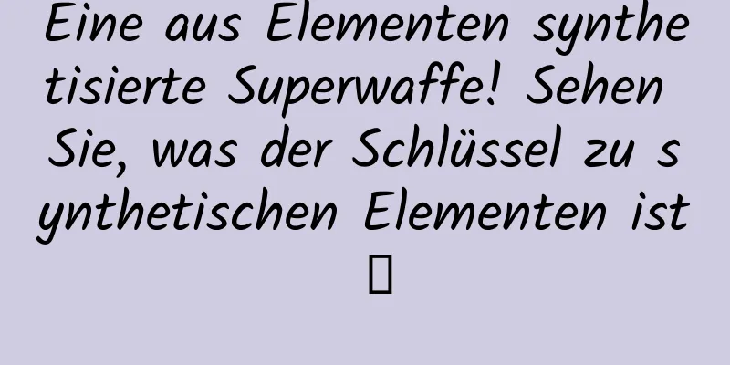 Eine aus Elementen synthetisierte Superwaffe! Sehen Sie, was der Schlüssel zu synthetischen Elementen ist →