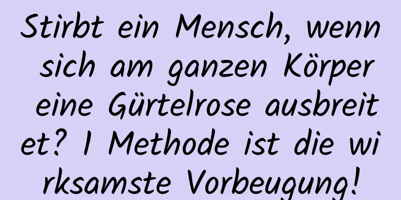 Stirbt ein Mensch, wenn sich am ganzen Körper eine Gürtelrose ausbreitet? 1 Methode ist die wirksamste Vorbeugung!