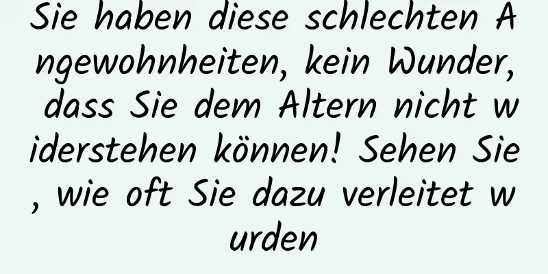 Sie haben diese schlechten Angewohnheiten, kein Wunder, dass Sie dem Altern nicht widerstehen können! Sehen Sie, wie oft Sie dazu verleitet wurden