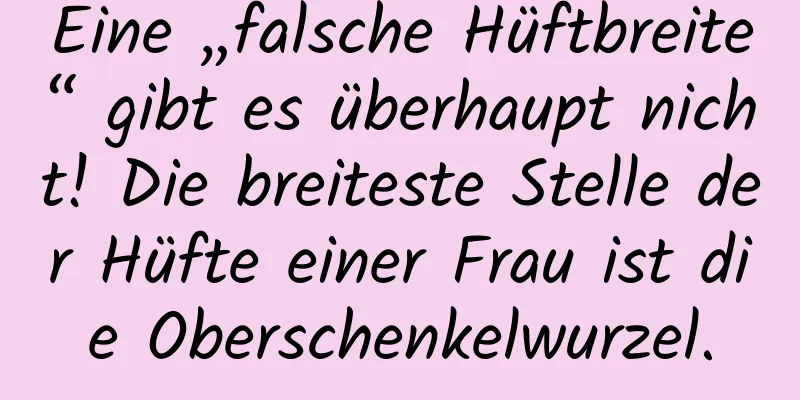 Eine „falsche Hüftbreite“ gibt es überhaupt nicht! Die breiteste Stelle der Hüfte einer Frau ist die Oberschenkelwurzel.