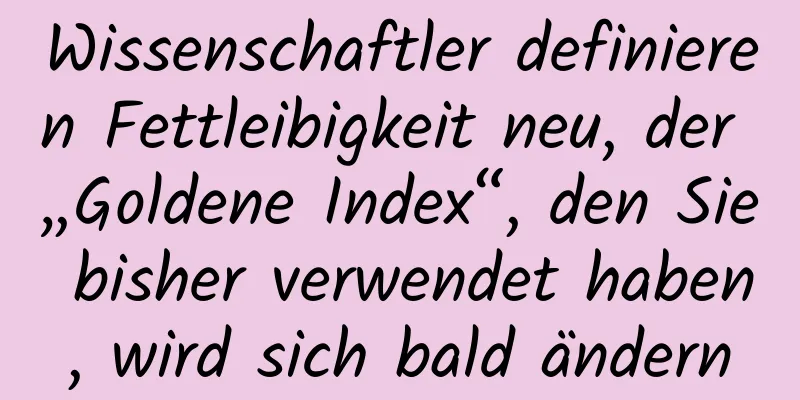 Wissenschaftler definieren Fettleibigkeit neu, der „Goldene Index“, den Sie bisher verwendet haben, wird sich bald ändern