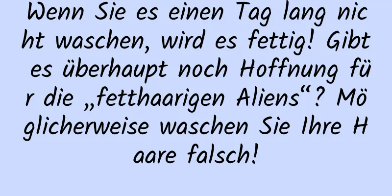 Wenn Sie es einen Tag lang nicht waschen, wird es fettig! Gibt es überhaupt noch Hoffnung für die „fetthaarigen Aliens“? Möglicherweise waschen Sie Ihre Haare falsch!
