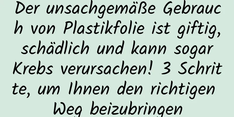Der unsachgemäße Gebrauch von Plastikfolie ist giftig, schädlich und kann sogar Krebs verursachen! 3 Schritte, um Ihnen den richtigen Weg beizubringen
