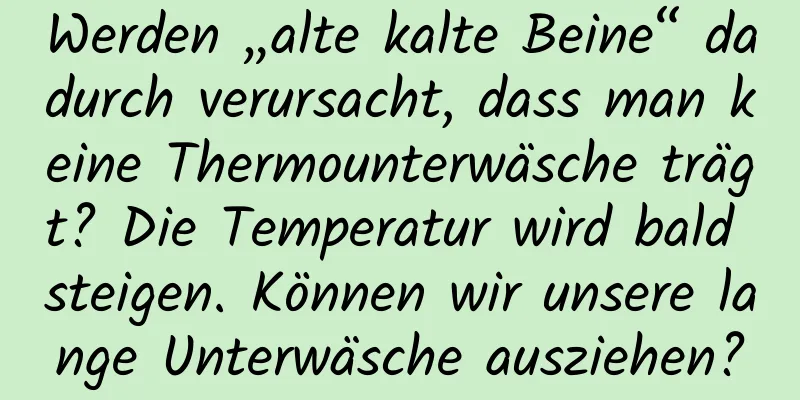 Werden „alte kalte Beine“ dadurch verursacht, dass man keine Thermounterwäsche trägt? Die Temperatur wird bald steigen. Können wir unsere lange Unterwäsche ausziehen?