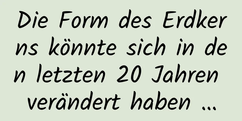Die Form des Erdkerns könnte sich in den letzten 20 Jahren verändert haben …