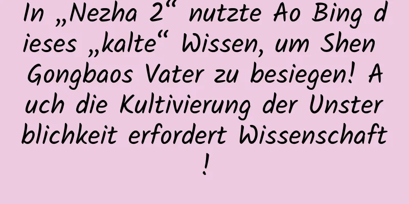 In „Nezha 2“ nutzte Ao Bing dieses „kalte“ Wissen, um Shen Gongbaos Vater zu besiegen! Auch die Kultivierung der Unsterblichkeit erfordert Wissenschaft!