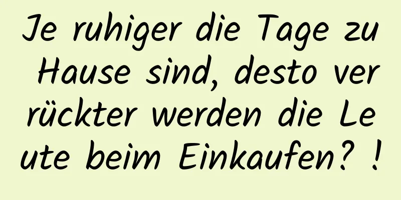 Je ruhiger die Tage zu Hause sind, desto verrückter werden die Leute beim Einkaufen? !