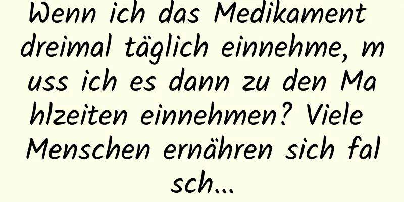 Wenn ich das Medikament dreimal täglich einnehme, muss ich es dann zu den Mahlzeiten einnehmen? Viele Menschen ernähren sich falsch...