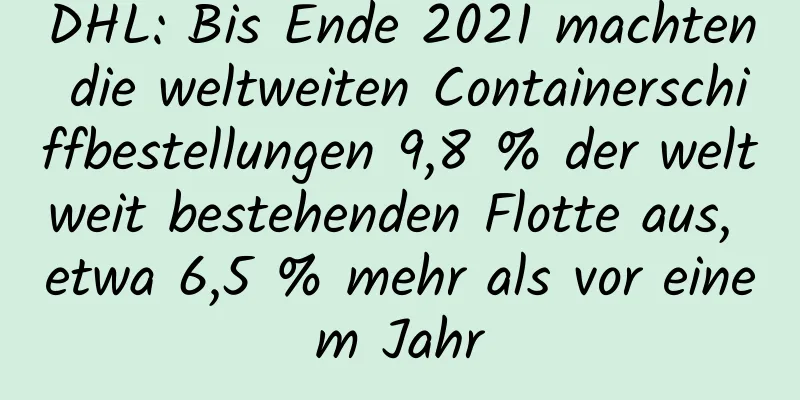 DHL: Bis Ende 2021 machten die weltweiten Containerschiffbestellungen 9,8 % der weltweit bestehenden Flotte aus, etwa 6,5 ​​% mehr als vor einem Jahr
