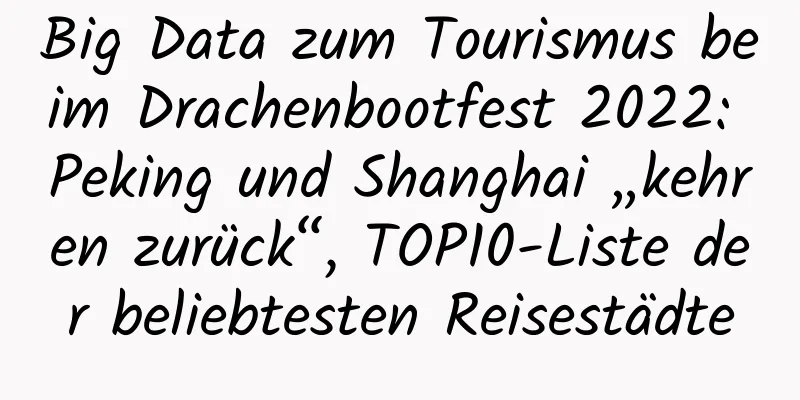 Big Data zum Tourismus beim Drachenbootfest 2022: Peking und Shanghai „kehren zurück“, TOP10-Liste der beliebtesten Reisestädte