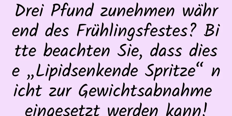 Drei Pfund zunehmen während des Frühlingsfestes? Bitte beachten Sie, dass diese „Lipidsenkende Spritze“ nicht zur Gewichtsabnahme eingesetzt werden kann!