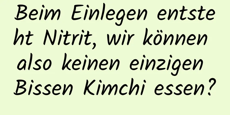 Beim Einlegen entsteht Nitrit, wir können also keinen einzigen Bissen Kimchi essen?