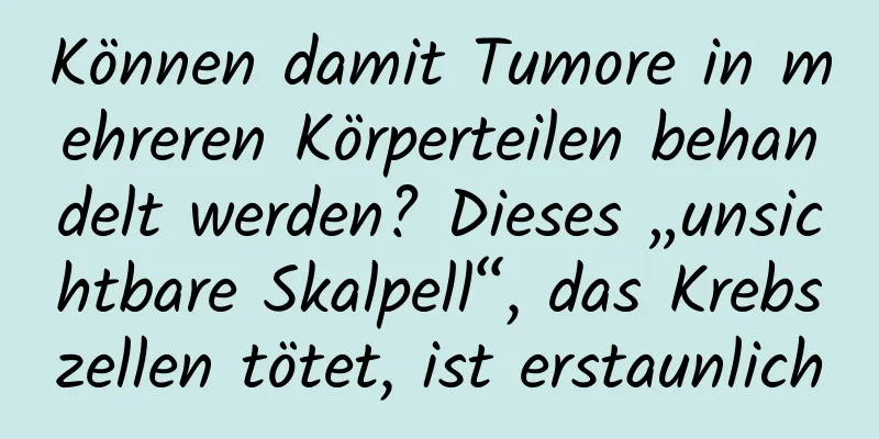 Können damit Tumore in mehreren Körperteilen behandelt werden? Dieses „unsichtbare Skalpell“, das Krebszellen tötet, ist erstaunlich