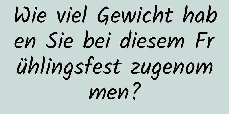 Wie viel Gewicht haben Sie bei diesem Frühlingsfest zugenommen?